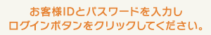 お客様IDとパスワードを入力し、ログインボタンをクリックしてください。